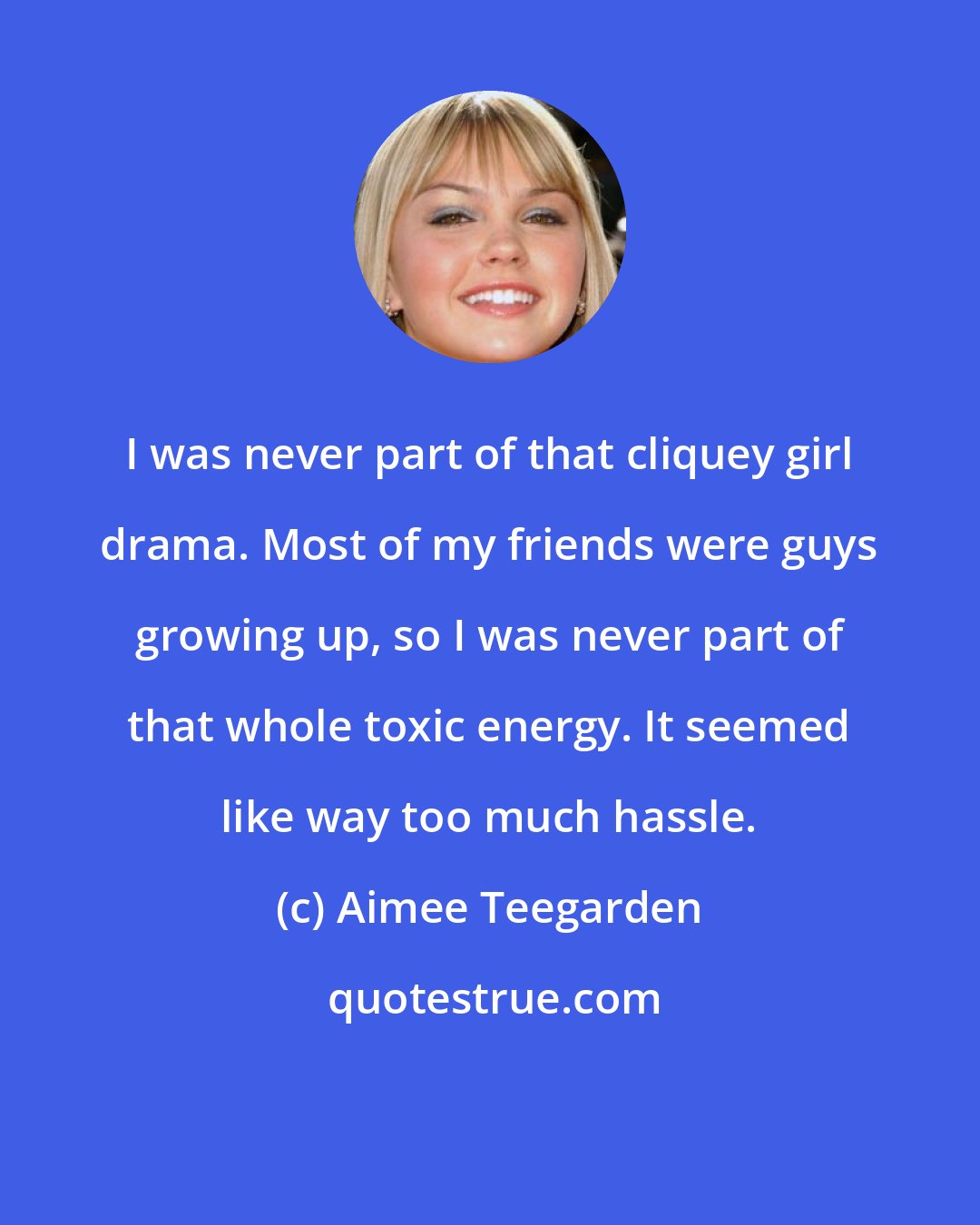 Aimee Teegarden: I was never part of that cliquey girl drama. Most of my friends were guys growing up, so I was never part of that whole toxic energy. It seemed like way too much hassle.