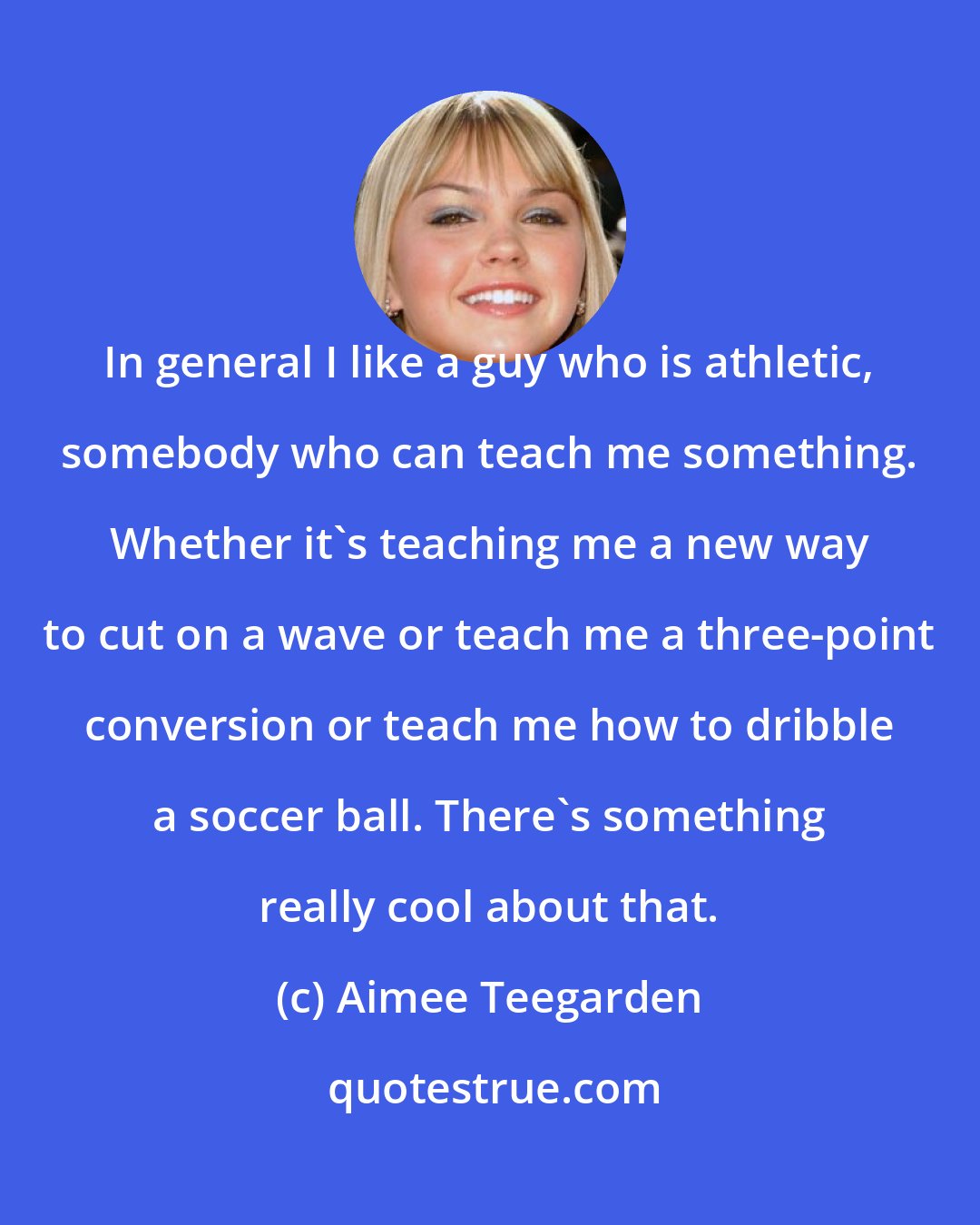 Aimee Teegarden: In general I like a guy who is athletic, somebody who can teach me something. Whether it's teaching me a new way to cut on a wave or teach me a three-point conversion or teach me how to dribble a soccer ball. There's something really cool about that.