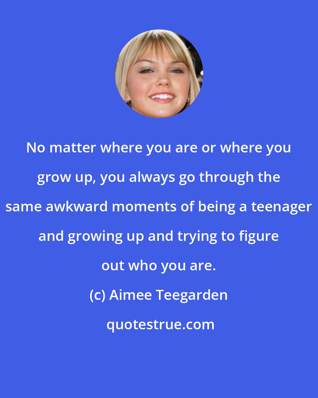 Aimee Teegarden: No matter where you are or where you grow up, you always go through the same awkward moments of being a teenager and growing up and trying to figure out who you are.