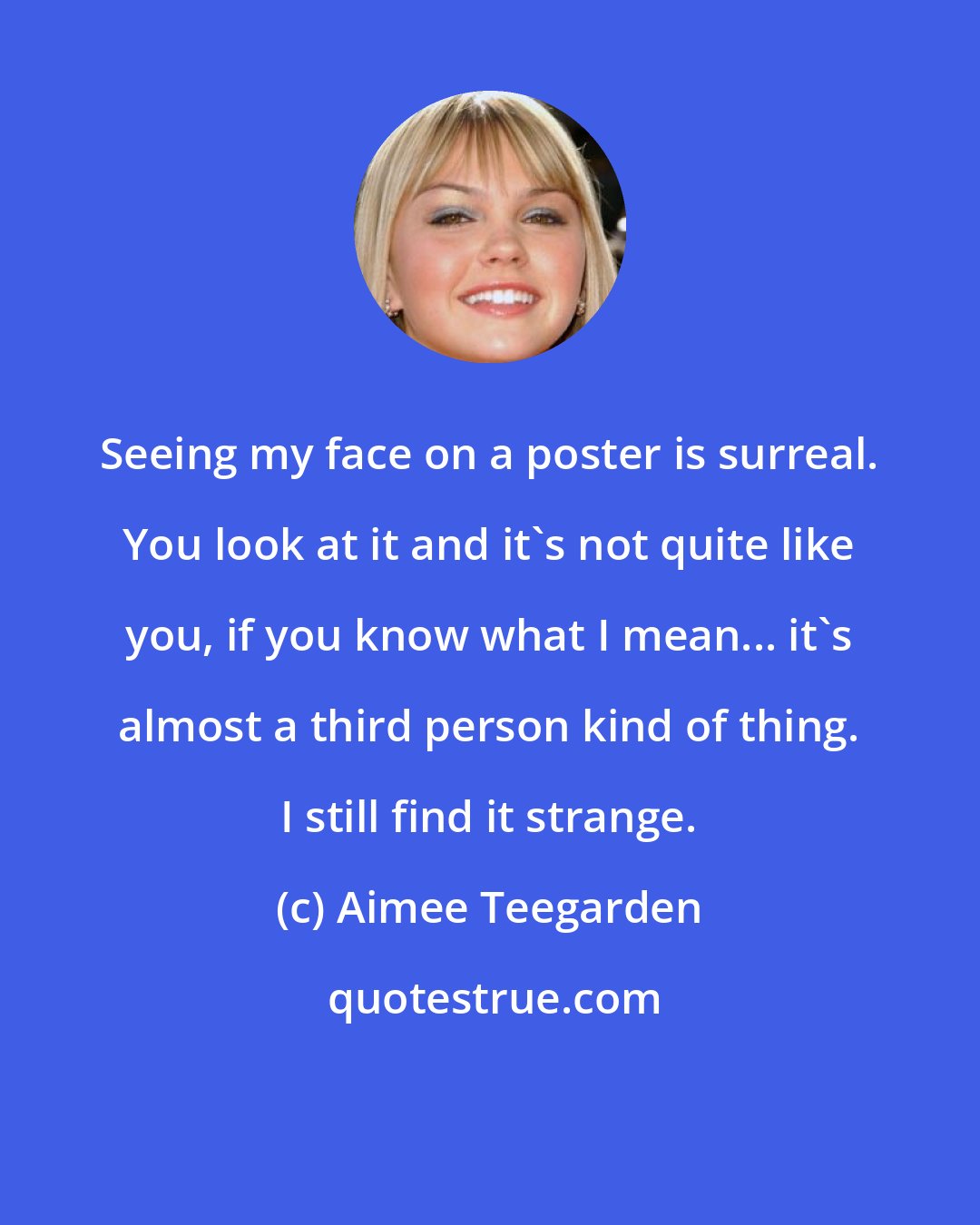 Aimee Teegarden: Seeing my face on a poster is surreal. You look at it and it's not quite like you, if you know what I mean... it's almost a third person kind of thing. I still find it strange.