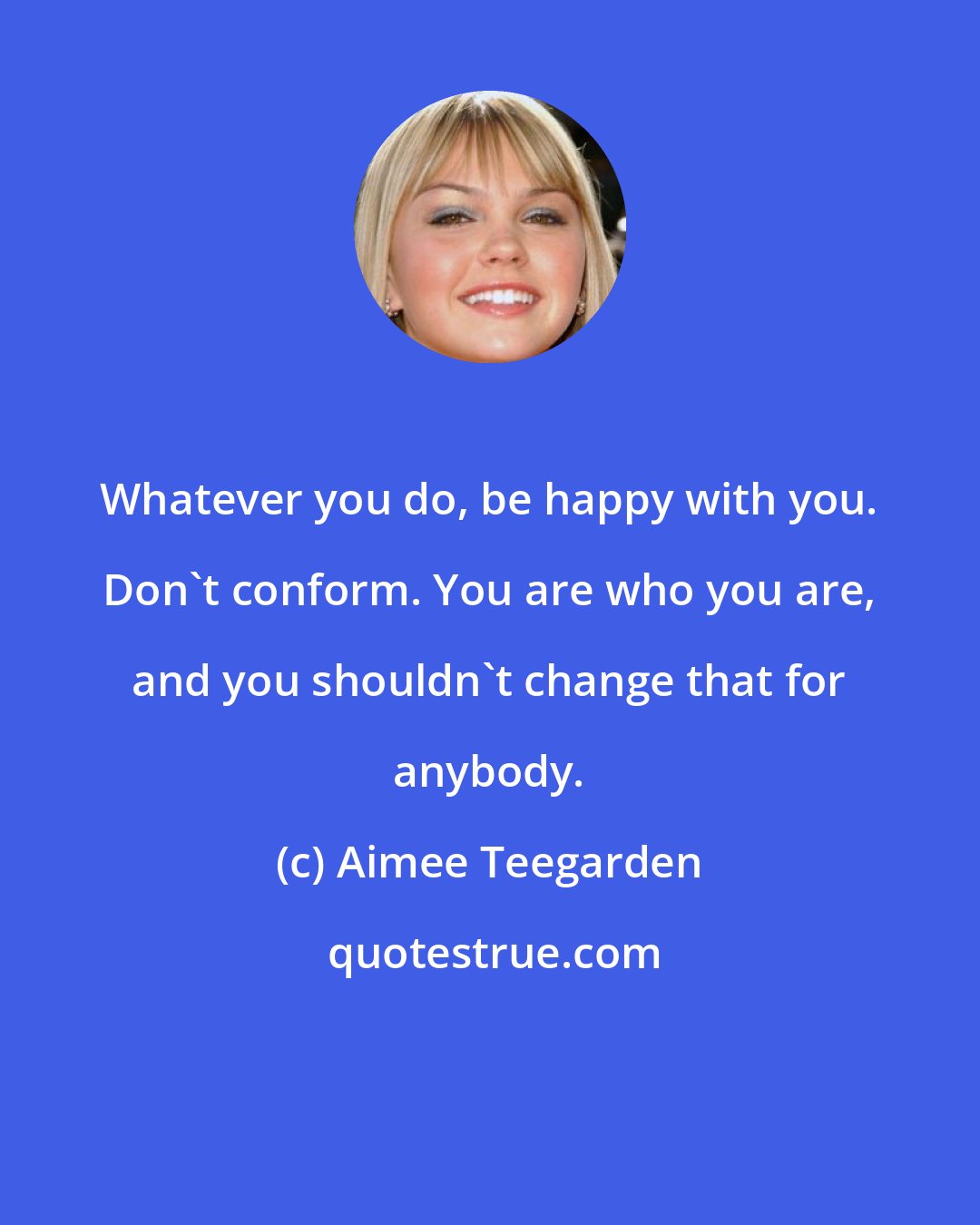 Aimee Teegarden: Whatever you do, be happy with you. Don't conform. You are who you are, and you shouldn't change that for anybody.