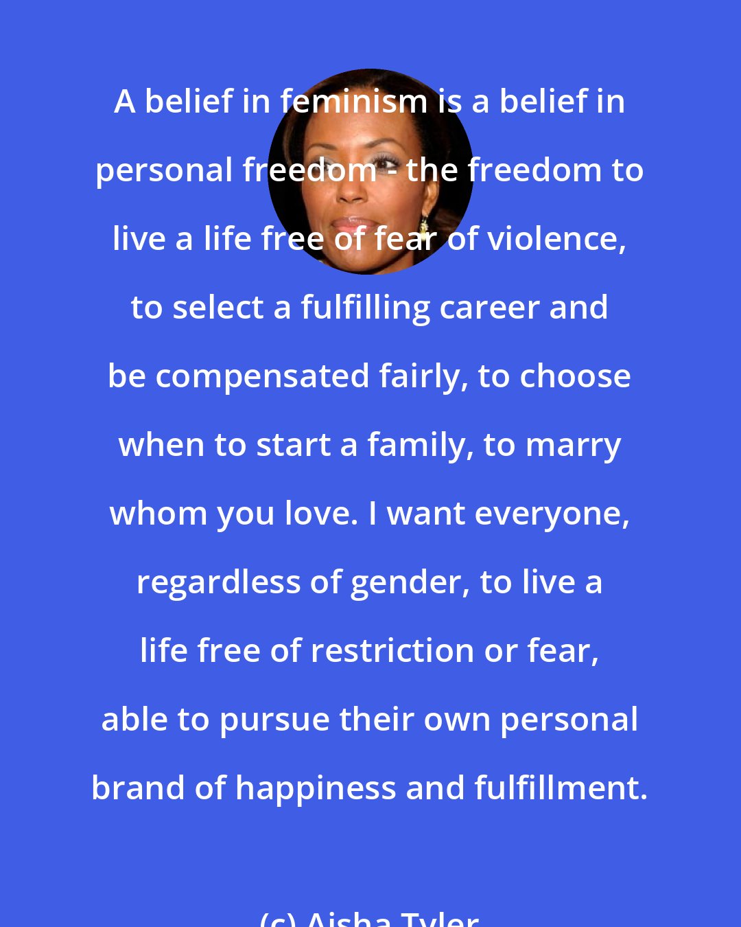 Aisha Tyler: A belief in feminism is a belief in personal freedom - the freedom to live a life free of fear of violence, to select a fulfilling career and be compensated fairly, to choose when to start a family, to marry whom you love. I want everyone, regardless of gender, to live a life free of restriction or fear, able to pursue their own personal brand of happiness and fulfillment.