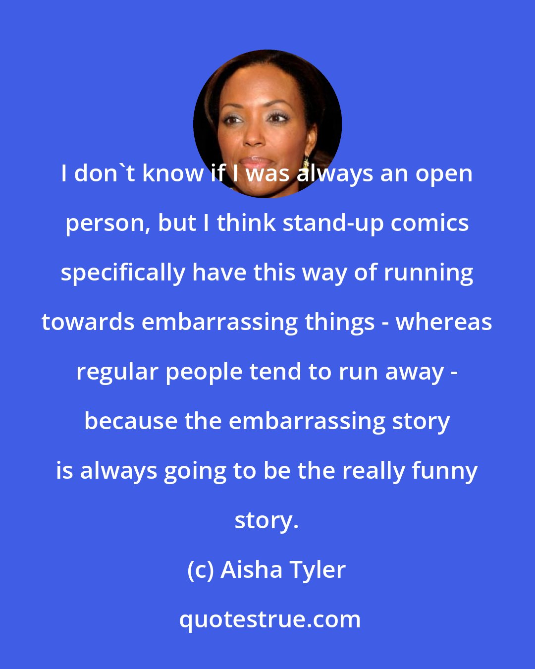 Aisha Tyler: I don't know if I was always an open person, but I think stand-up comics specifically have this way of running towards embarrassing things - whereas regular people tend to run away - because the embarrassing story is always going to be the really funny story.