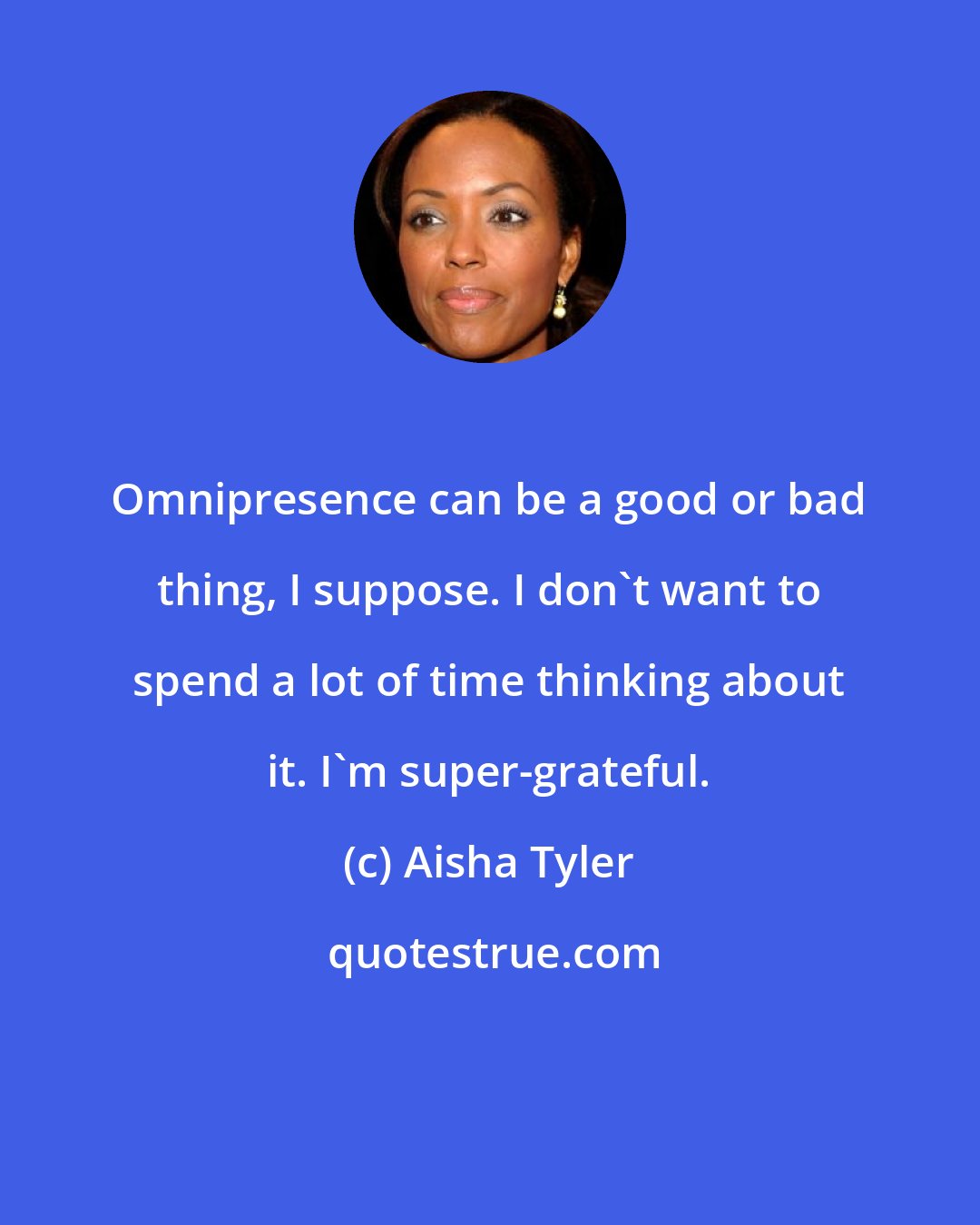 Aisha Tyler: Omnipresence can be a good or bad thing, I suppose. I don't want to spend a lot of time thinking about it. I'm super-grateful.