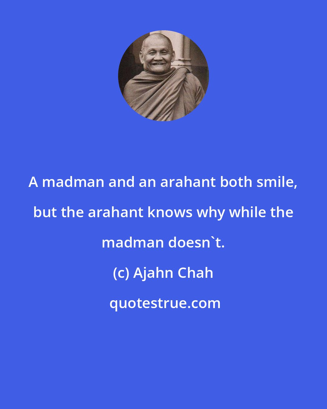 Ajahn Chah: A madman and an arahant both smile, but the arahant knows why while the madman doesn't.