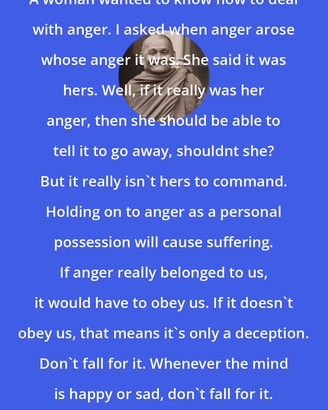 Ajahn Chah: A woman wanted to know how to deal with anger. I asked when anger arose whose anger it was. She said it was hers. Well, if it really was her anger, then she should be able to tell it to go away, shouldnt she? But it really isn't hers to command. Holding on to anger as a personal possession will cause suffering. If anger really belonged to us, it would have to obey us. If it doesn't obey us, that means it's only a deception. Don't fall for it. Whenever the mind is happy or sad, don't fall for it. Its all a deception.