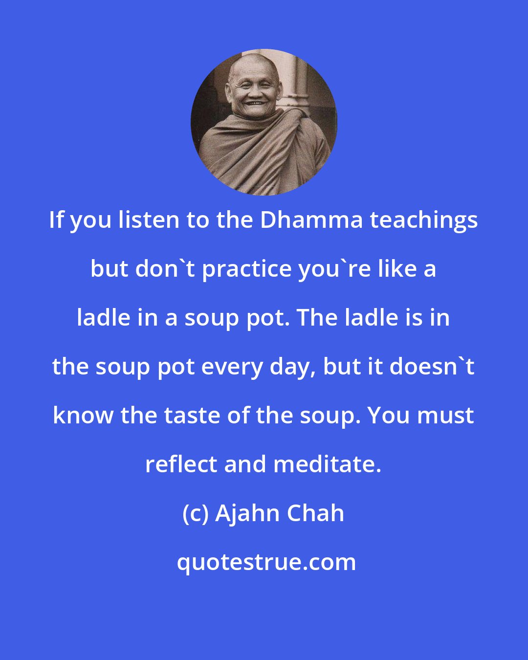 Ajahn Chah: If you listen to the Dhamma teachings but don't practice you're like a ladle in a soup pot. The ladle is in the soup pot every day, but it doesn't know the taste of the soup. You must reflect and meditate.