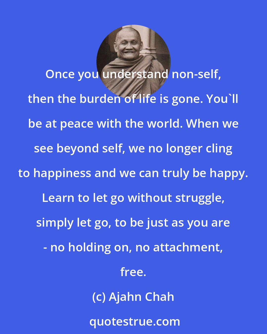 Ajahn Chah: Once you understand non-self, then the burden of life is gone. You'll be at peace with the world. When we see beyond self, we no longer cling to happiness and we can truly be happy. Learn to let go without struggle, simply let go, to be just as you are - no holding on, no attachment, free.