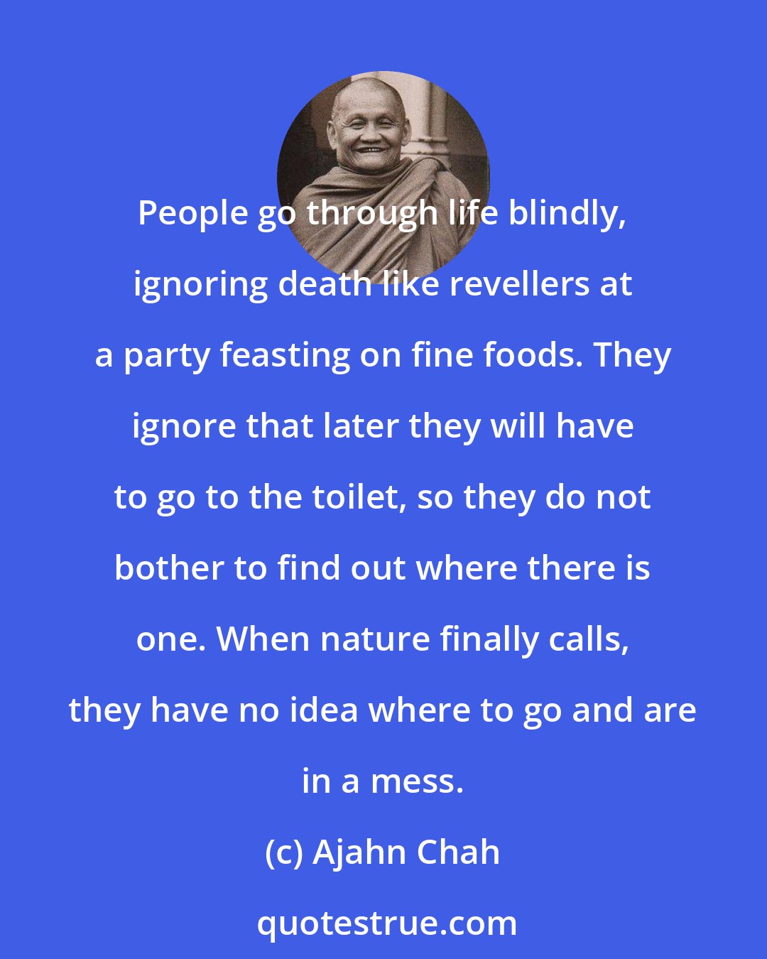 Ajahn Chah: People go through life blindly, ignoring death like revellers at a party feasting on fine foods. They ignore that later they will have to go to the toilet, so they do not bother to find out where there is one. When nature finally calls, they have no idea where to go and are in a mess.