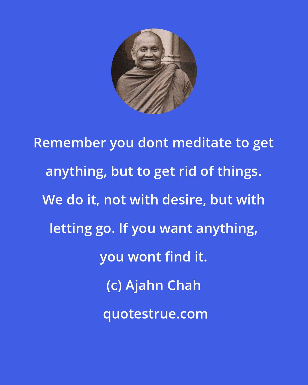 Ajahn Chah: Remember you dont meditate to get anything, but to get rid of things. We do it, not with desire, but with letting go. If you want anything, you wont find it.