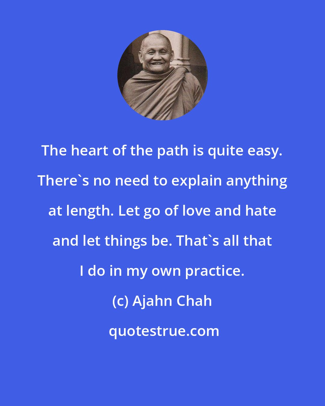 Ajahn Chah: The heart of the path is quite easy. There's no need to explain anything at length. Let go of love and hate and let things be. That's all that I do in my own practice.