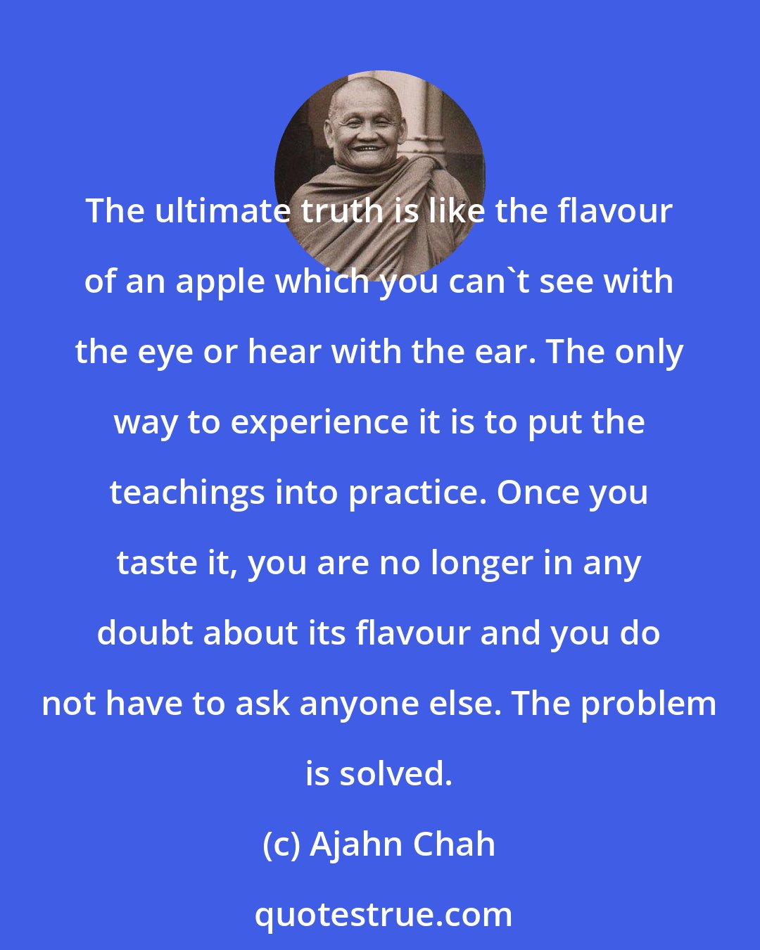 Ajahn Chah: The ultimate truth is like the flavour of an apple which you can't see with the eye or hear with the ear. The only way to experience it is to put the teachings into practice. Once you taste it, you are no longer in any doubt about its flavour and you do not have to ask anyone else. The problem is solved.