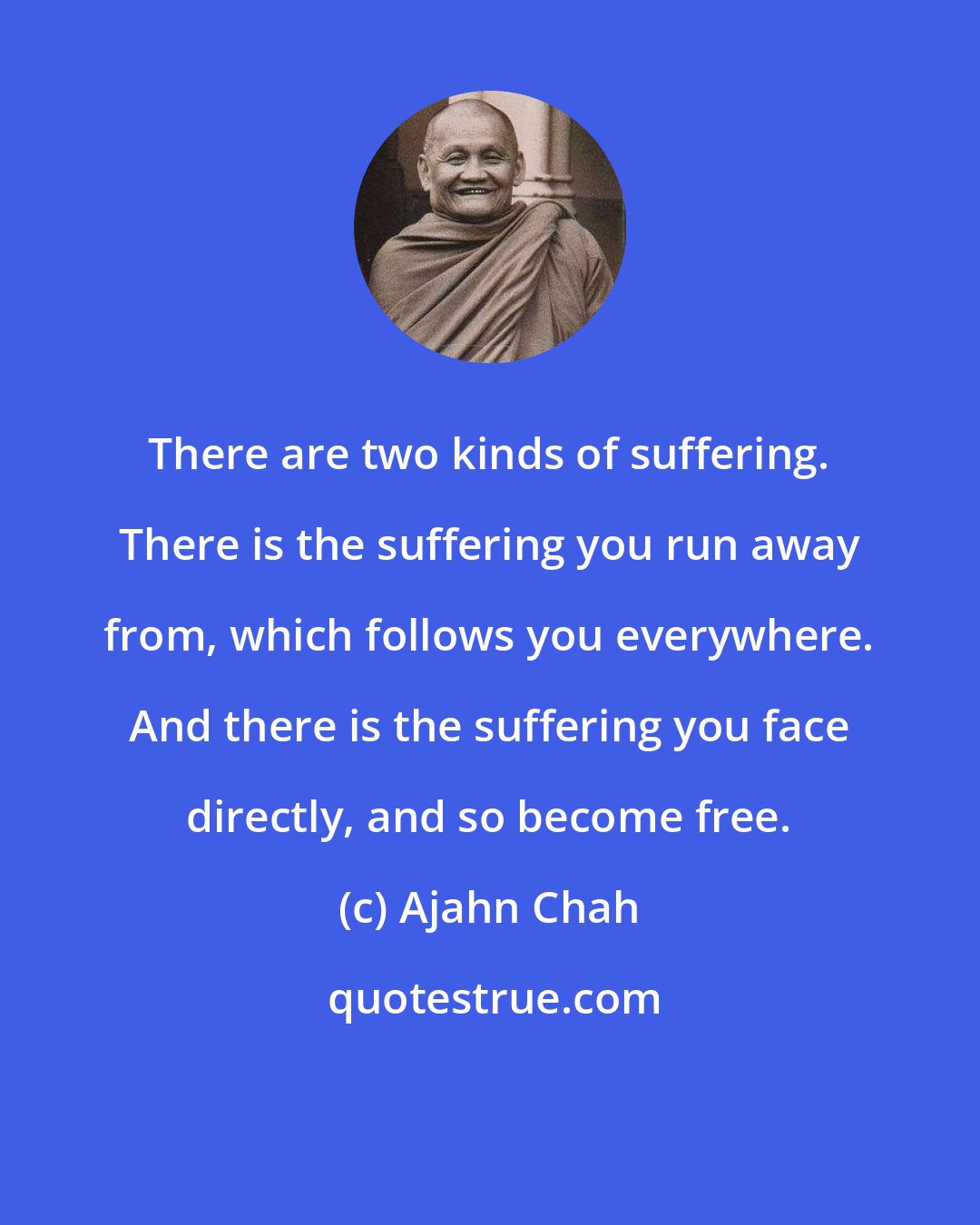 Ajahn Chah: There are two kinds of suffering. There is the suffering you run away from, which follows you everywhere. And there is the suffering you face directly, and so become free.