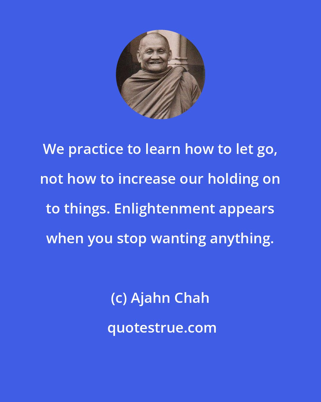 Ajahn Chah: We practice to learn how to let go, not how to increase our holding on to things. Enlightenment appears when you stop wanting anything.