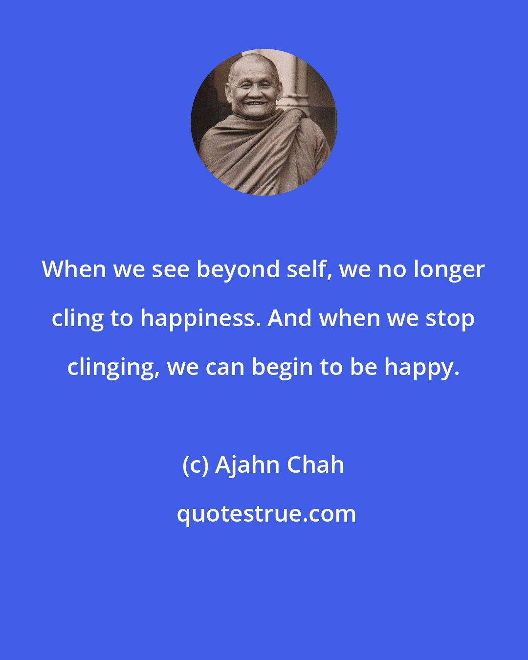 Ajahn Chah: When we see beyond self, we no longer cling to happiness. And when we stop clinging, we can begin to be happy.