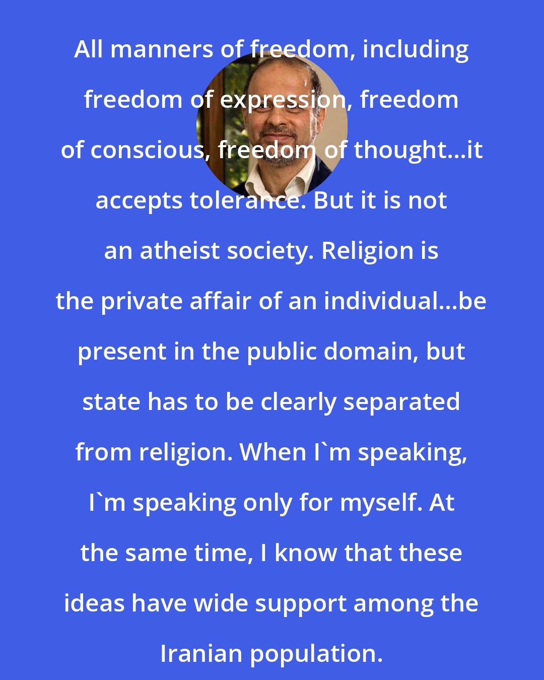 Akbar Ganji: All manners of freedom, including freedom of expression, freedom of conscious, freedom of thought...it accepts tolerance. But it is not an atheist society. Religion is the private affair of an individual...be present in the public domain, but state has to be clearly separated from religion. When I'm speaking, I'm speaking only for myself. At the same time, I know that these ideas have wide support among the Iranian population.