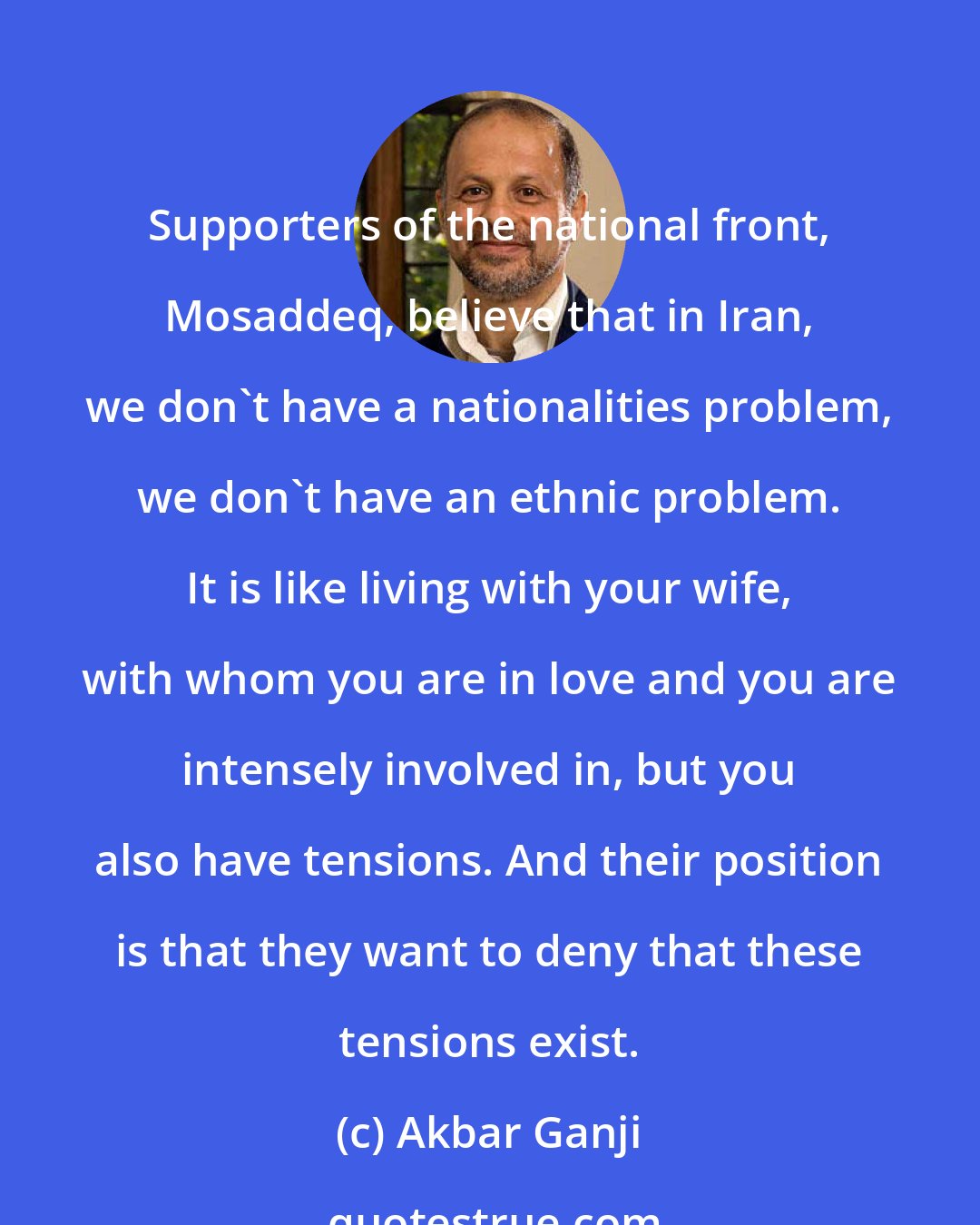 Akbar Ganji: Supporters of the national front, Mosaddeq, believe that in Iran, we don't have a nationalities problem, we don't have an ethnic problem. It is like living with your wife, with whom you are in love and you are intensely involved in, but you also have tensions. And their position is that they want to deny that these tensions exist.