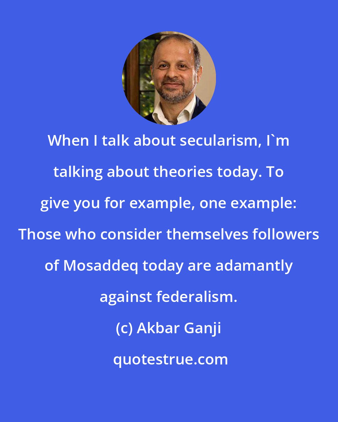 Akbar Ganji: When I talk about secularism, I'm talking about theories today. To give you for example, one example: Those who consider themselves followers of Mosaddeq today are adamantly against federalism.