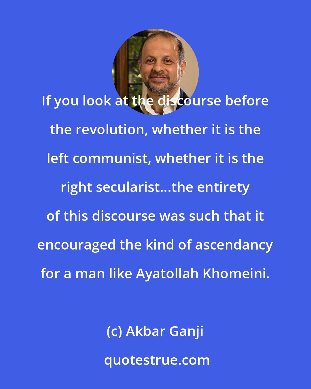 Akbar Ganji: If you look at the discourse before the revolution, whether it is the left communist, whether it is the right secularist...the entirety of this discourse was such that it encouraged the kind of ascendancy for a man like Ayatollah Khomeini.