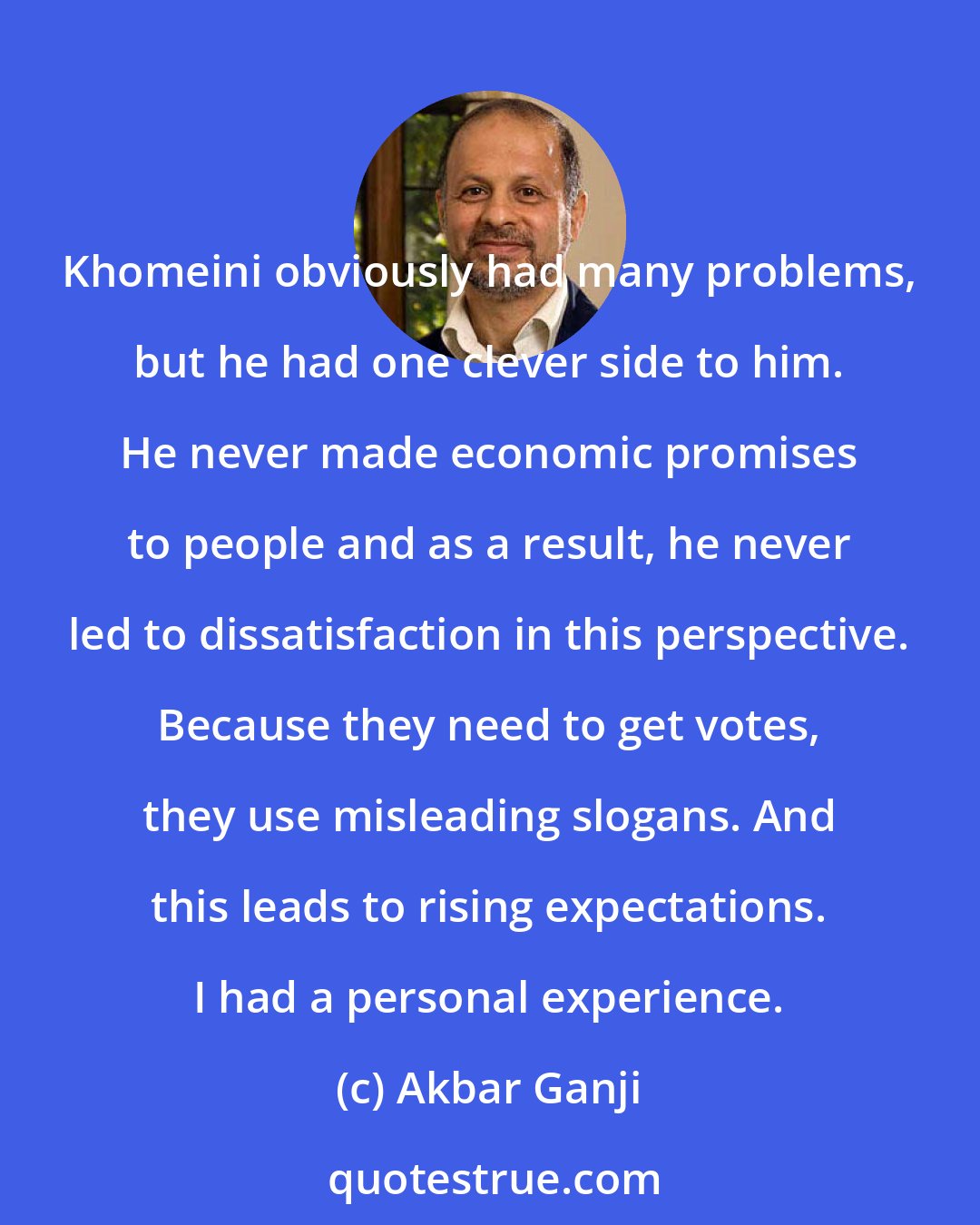 Akbar Ganji: Khomeini obviously had many problems, but he had one clever side to him. He never made economic promises to people and as a result, he never led to dissatisfaction in this perspective. Because they need to get votes, they use misleading slogans. And this leads to rising expectations. I had a personal experience.