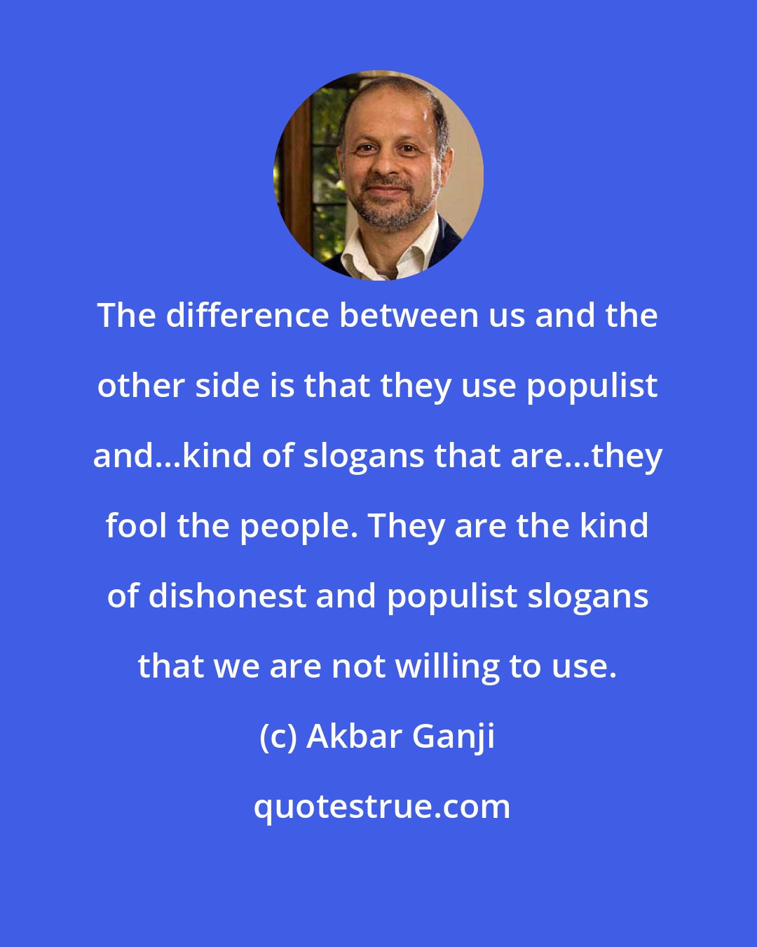 Akbar Ganji: The difference between us and the other side is that they use populist and...kind of slogans that are...they fool the people. They are the kind of dishonest and populist slogans that we are not willing to use.