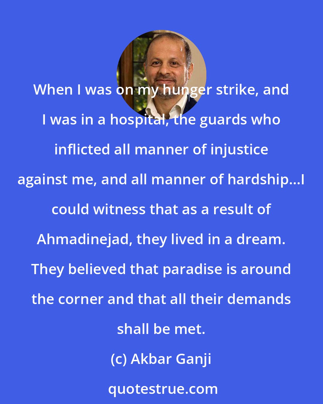 Akbar Ganji: When I was on my hunger strike, and I was in a hospital, the guards who inflicted all manner of injustice against me, and all manner of hardship...I could witness that as a result of Ahmadinejad, they lived in a dream. They believed that paradise is around the corner and that all their demands shall be met.