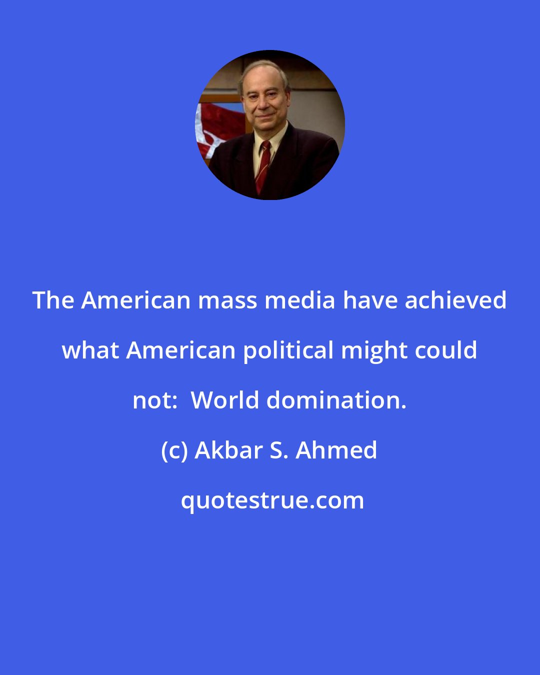 Akbar S. Ahmed: The American mass media have achieved what American political might could not:  World domination.