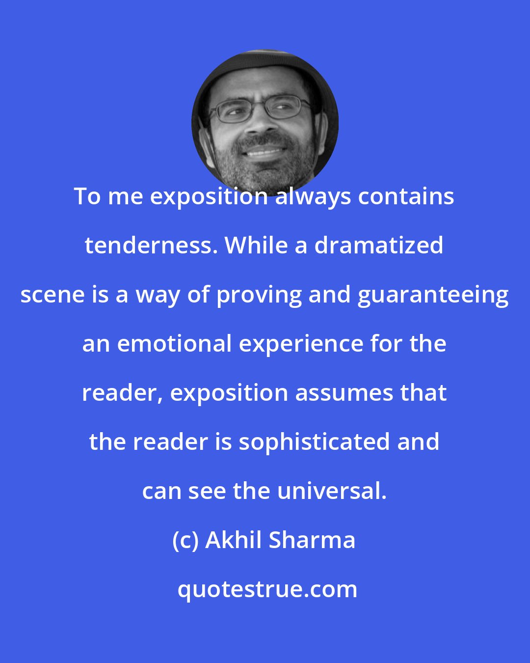 Akhil Sharma: To me exposition always contains tenderness. While a dramatized scene is a way of proving and guaranteeing an emotional experience for the reader, exposition assumes that the reader is sophisticated and can see the universal.