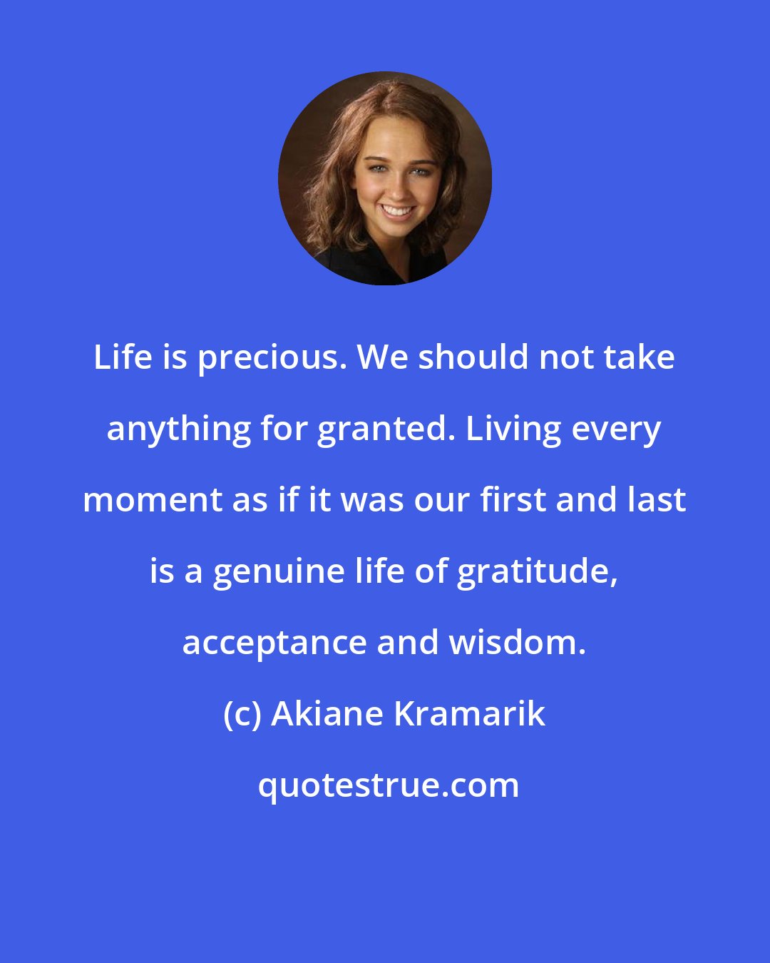 Akiane Kramarik: Life is precious. We should not take anything for granted. Living every moment as if it was our first and last is a genuine life of gratitude, acceptance and wisdom.