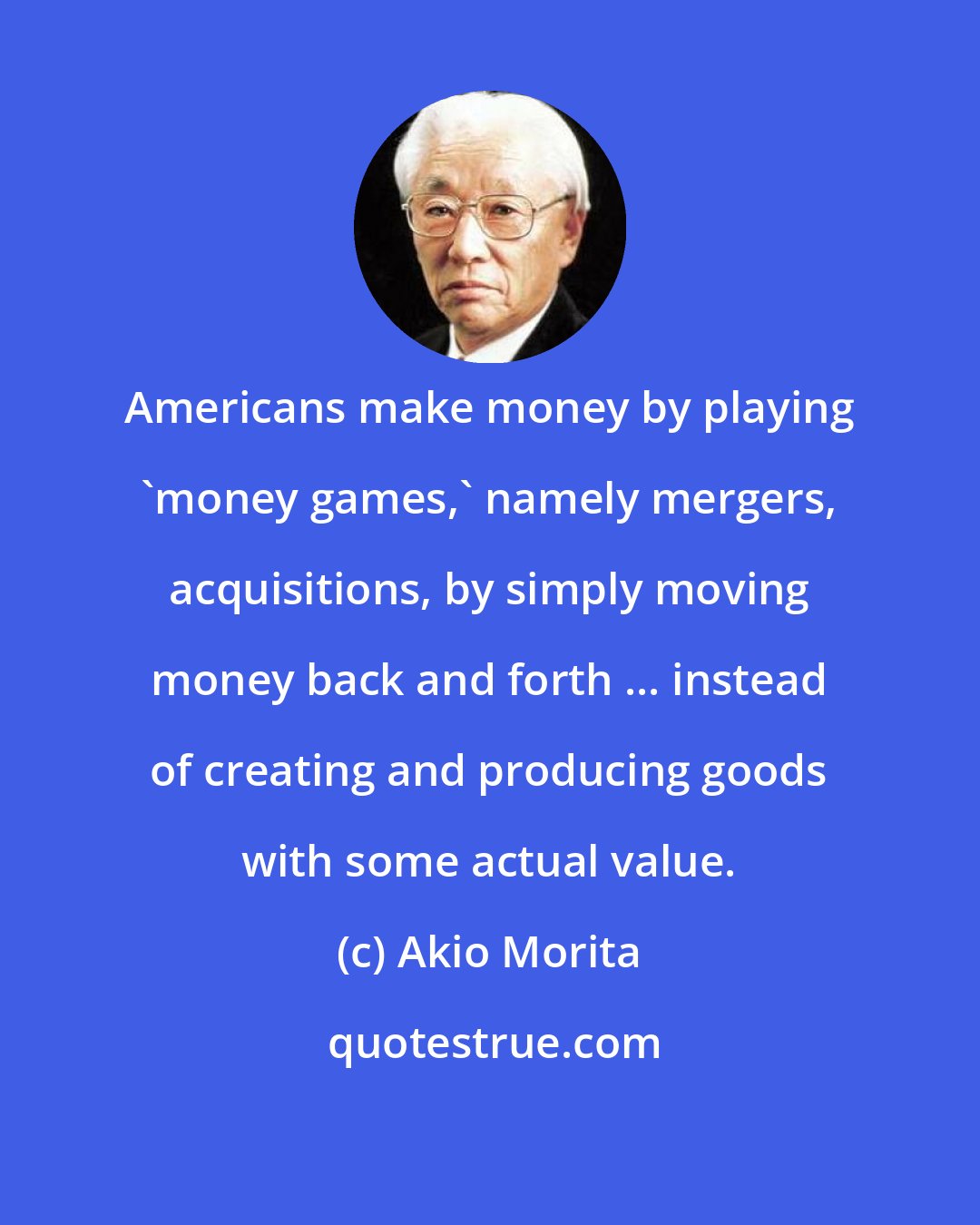 Akio Morita: Americans make money by playing `money games,' namely mergers, acquisitions, by simply moving money back and forth ... instead of creating and producing goods with some actual value.