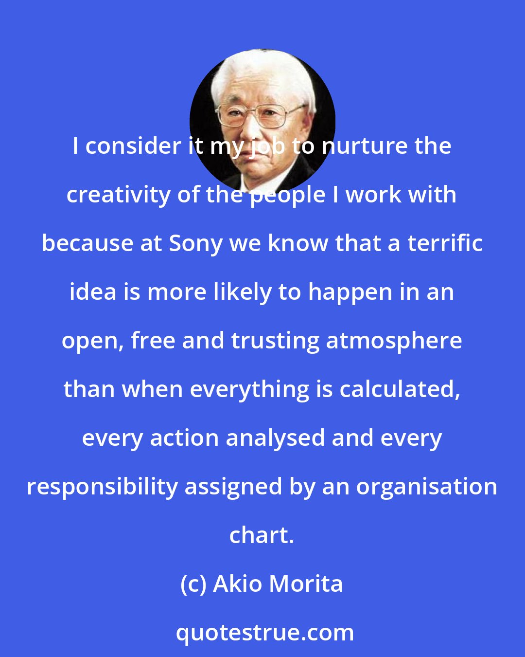 Akio Morita: I consider it my job to nurture the creativity of the people I work with because at Sony we know that a terrific idea is more likely to happen in an open, free and trusting atmosphere than when everything is calculated, every action analysed and every responsibility assigned by an organisation chart.