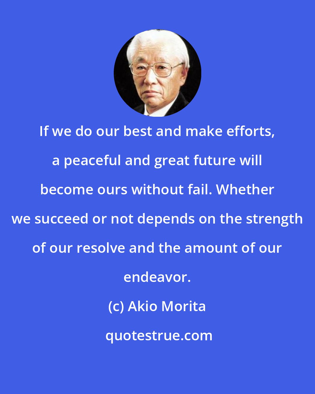Akio Morita: If we do our best and make efforts, a peaceful and great future will become ours without fail. Whether we succeed or not depends on the strength of our resolve and the amount of our endeavor.
