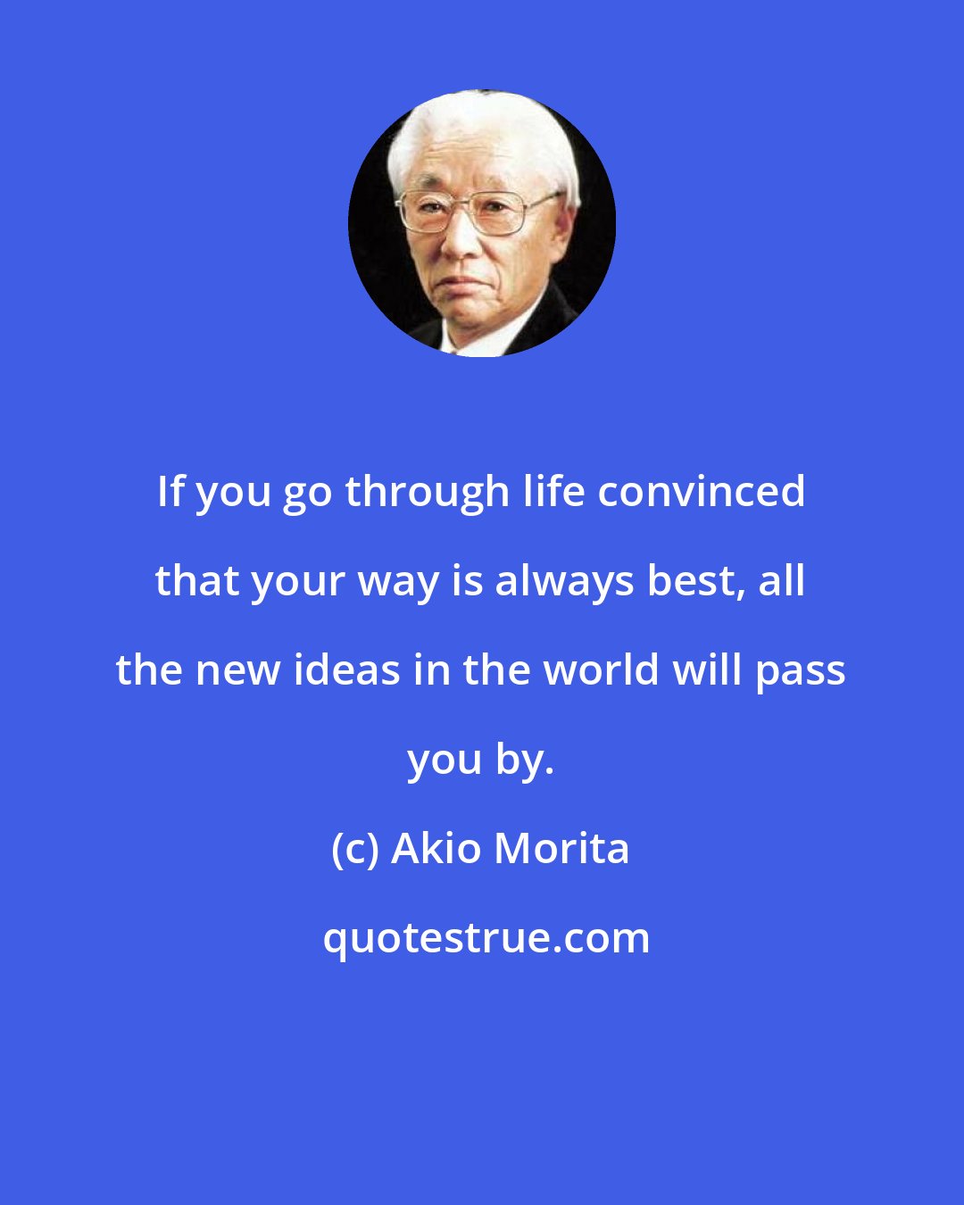 Akio Morita: If you go through life convinced that your way is always best, all the new ideas in the world will pass you by.