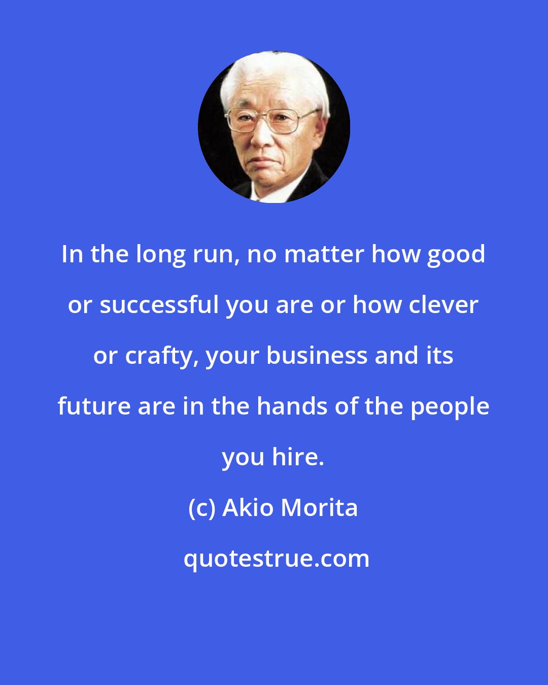 Akio Morita: In the long run, no matter how good or successful you are or how clever or crafty, your business and its future are in the hands of the people you hire.