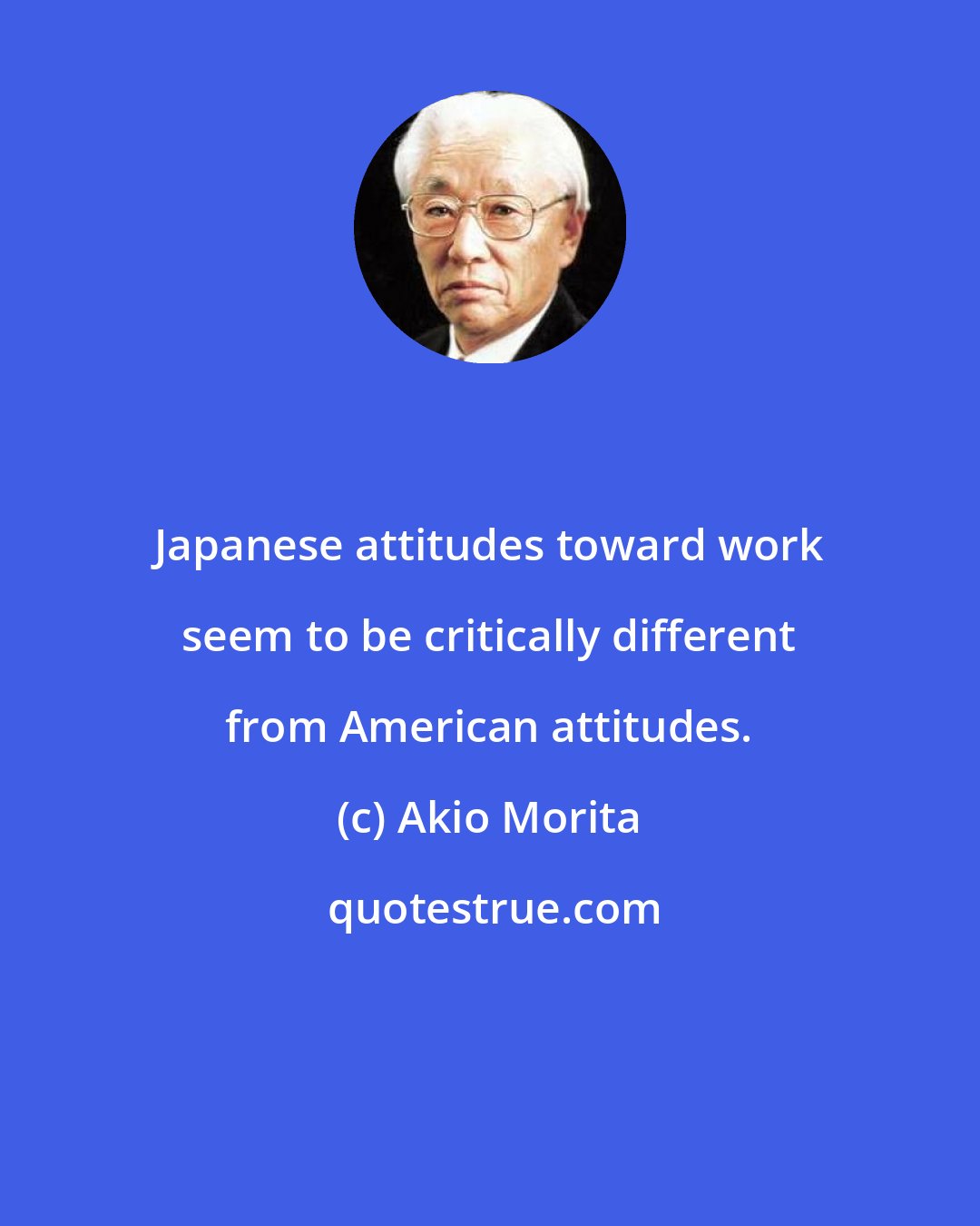 Akio Morita: Japanese attitudes toward work seem to be critically different from American attitudes.