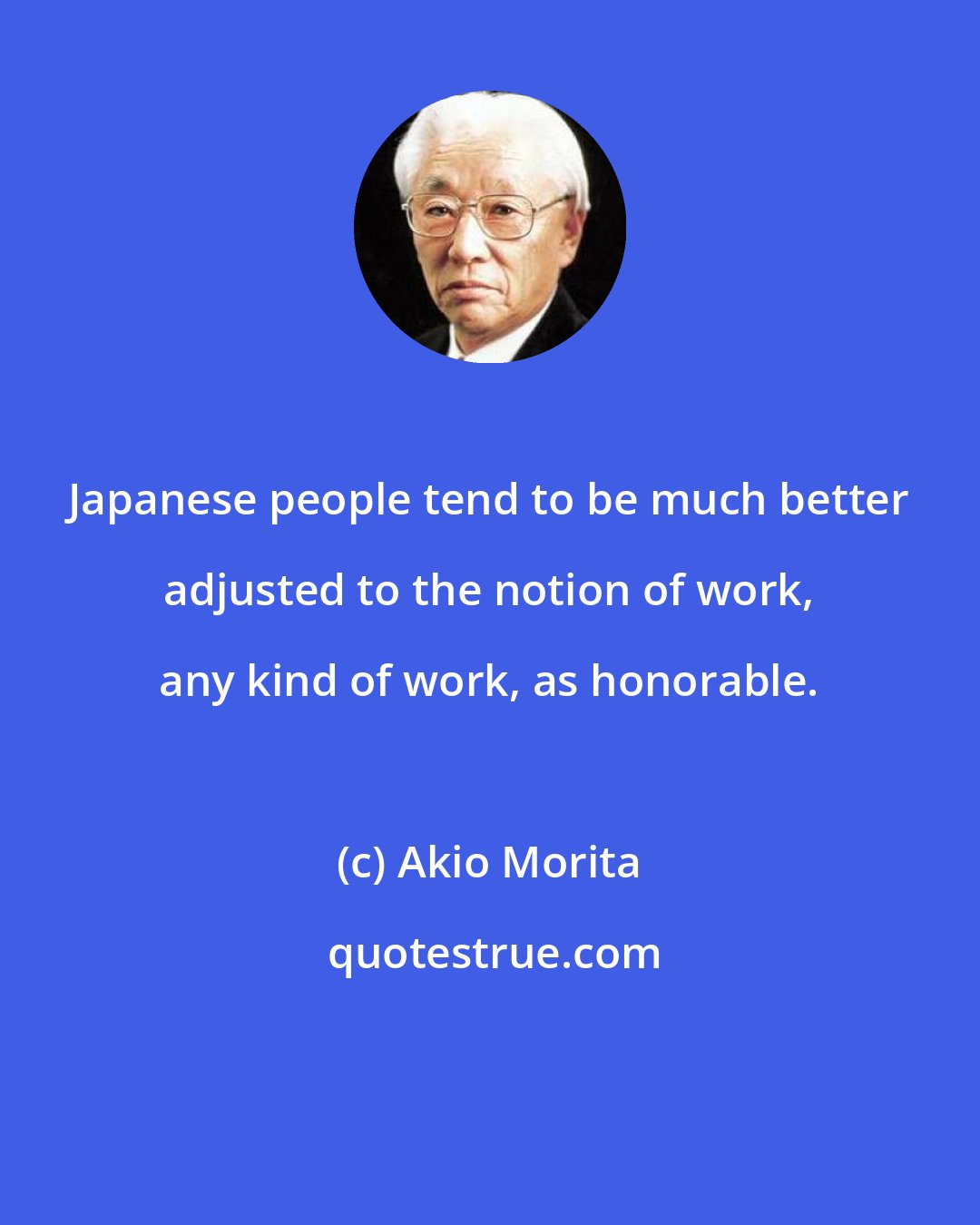 Akio Morita: Japanese people tend to be much better adjusted to the notion of work, any kind of work, as honorable.