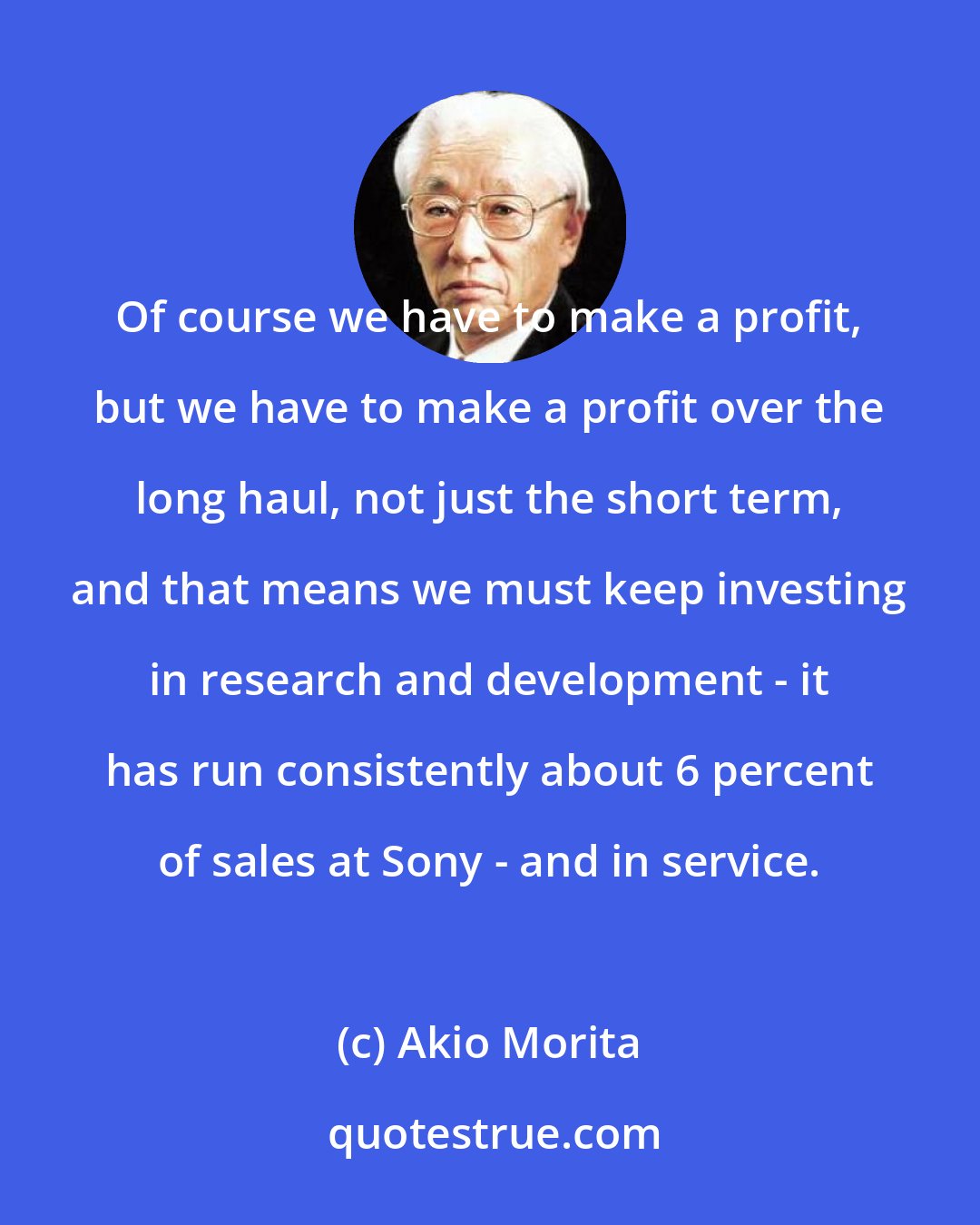 Akio Morita: Of course we have to make a profit, but we have to make a profit over the long haul, not just the short term, and that means we must keep investing in research and development - it has run consistently about 6 percent of sales at Sony - and in service.