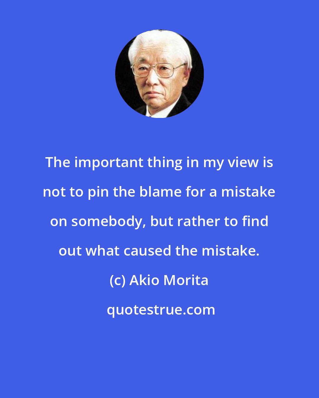 Akio Morita: The important thing in my view is not to pin the blame for a mistake on somebody, but rather to find out what caused the mistake.