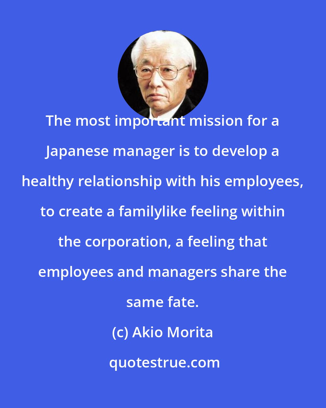 Akio Morita: The most important mission for a Japanese manager is to develop a healthy relationship with his employees, to create a familylike feeling within the corporation, a feeling that employees and managers share the same fate.