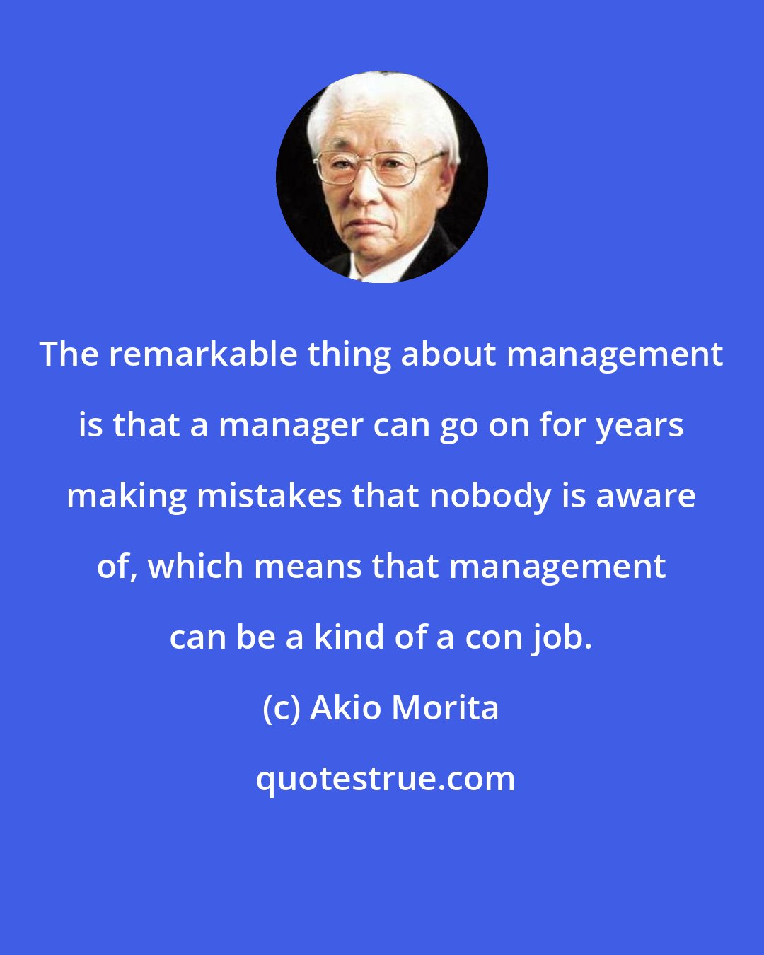 Akio Morita: The remarkable thing about management is that a manager can go on for years making mistakes that nobody is aware of, which means that management can be a kind of a con job.