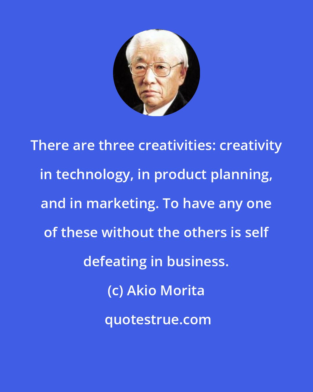 Akio Morita: There are three creativities: creativity in technology, in product planning, and in marketing. To have any one of these without the others is self defeating in business.