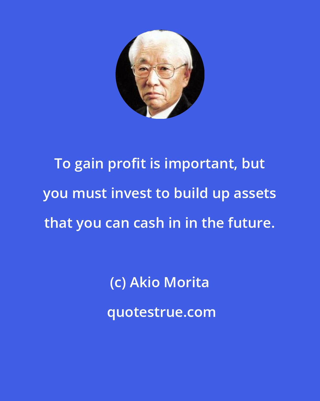 Akio Morita: To gain profit is important, but you must invest to build up assets that you can cash in in the future.