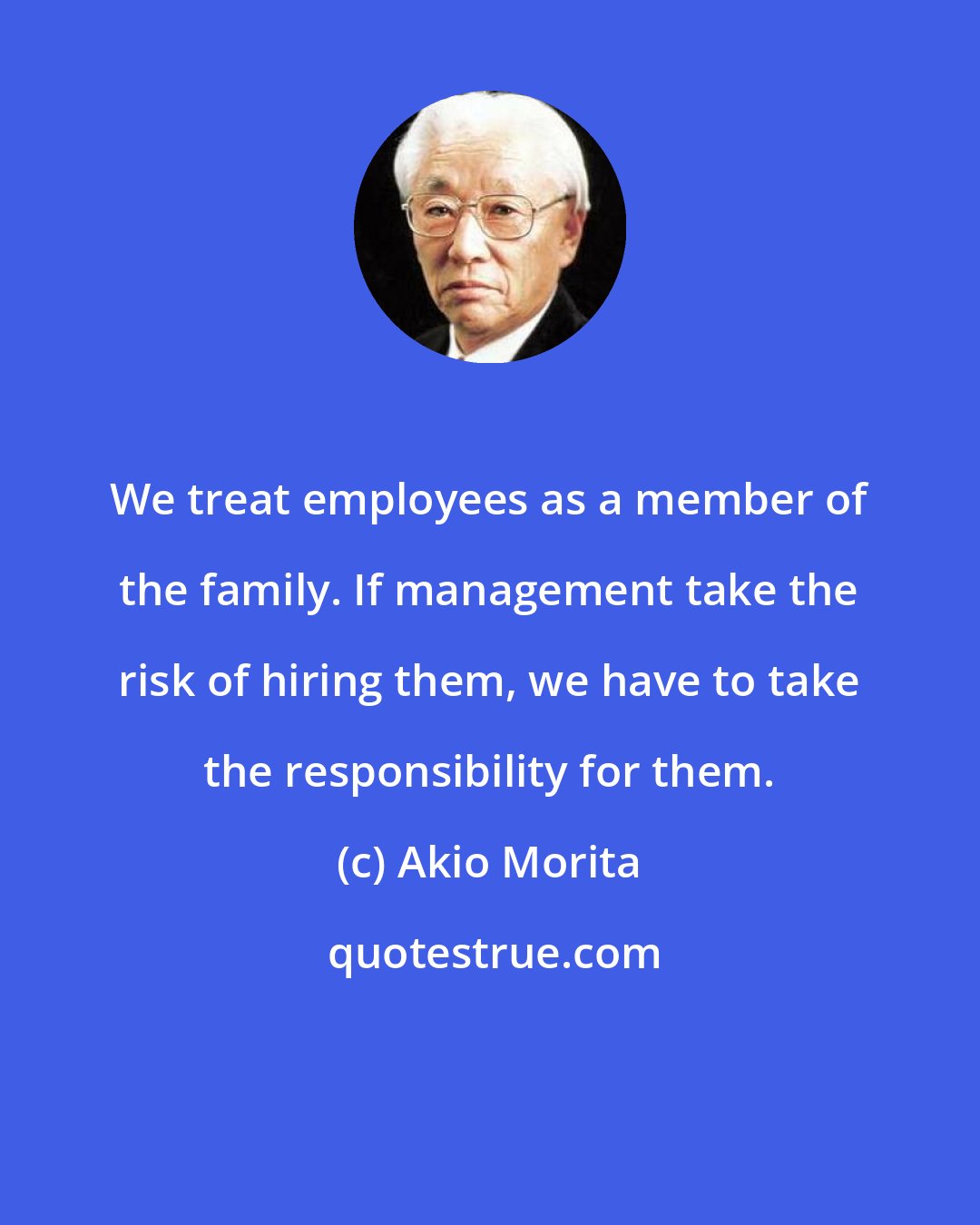 Akio Morita: We treat employees as a member of the family. If management take the risk of hiring them, we have to take the responsibility for them.