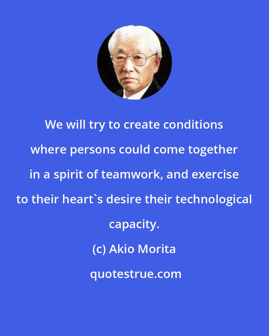 Akio Morita: We will try to create conditions where persons could come together in a spirit of teamwork, and exercise to their heart's desire their technological capacity.