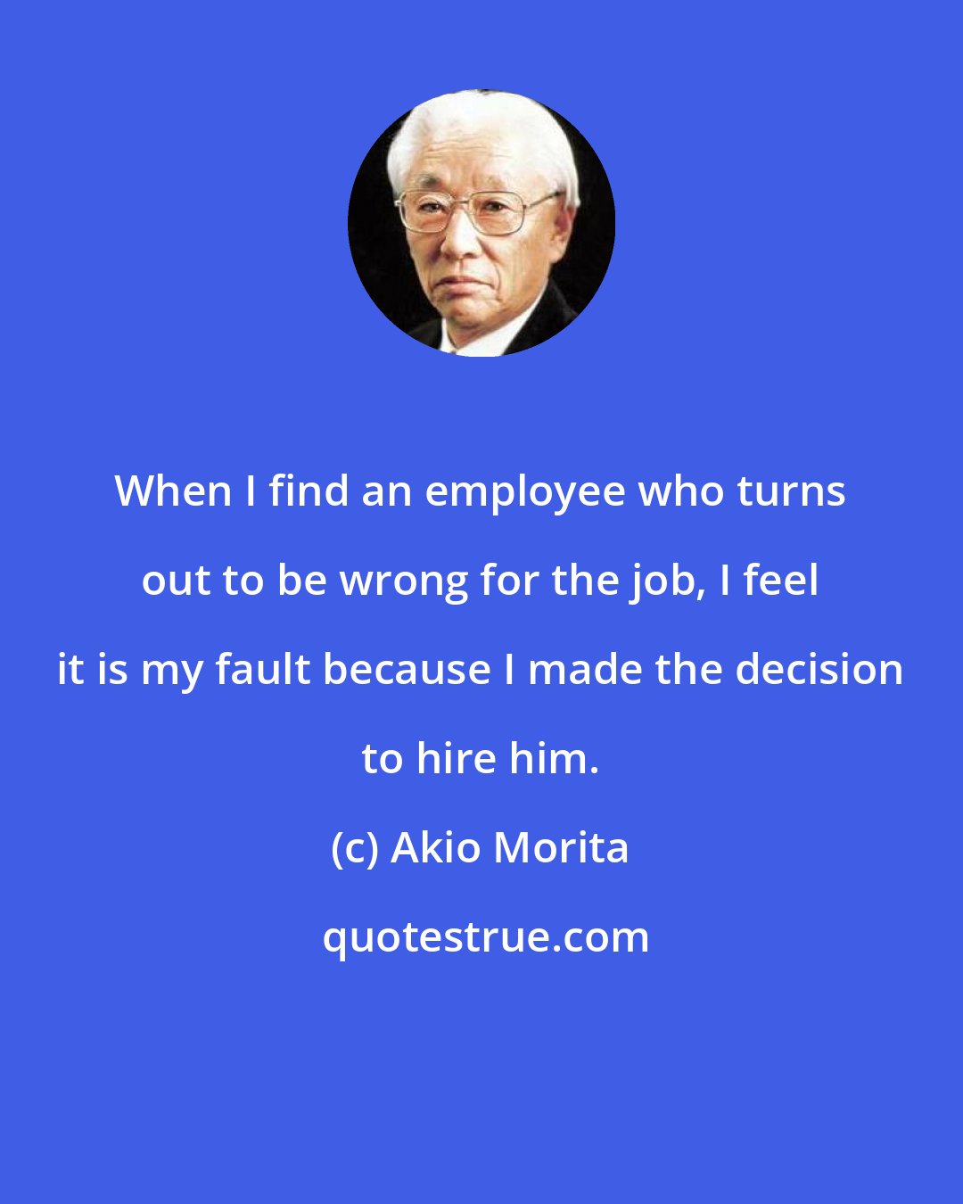 Akio Morita: When I find an employee who turns out to be wrong for the job, I feel it is my fault because I made the decision to hire him.