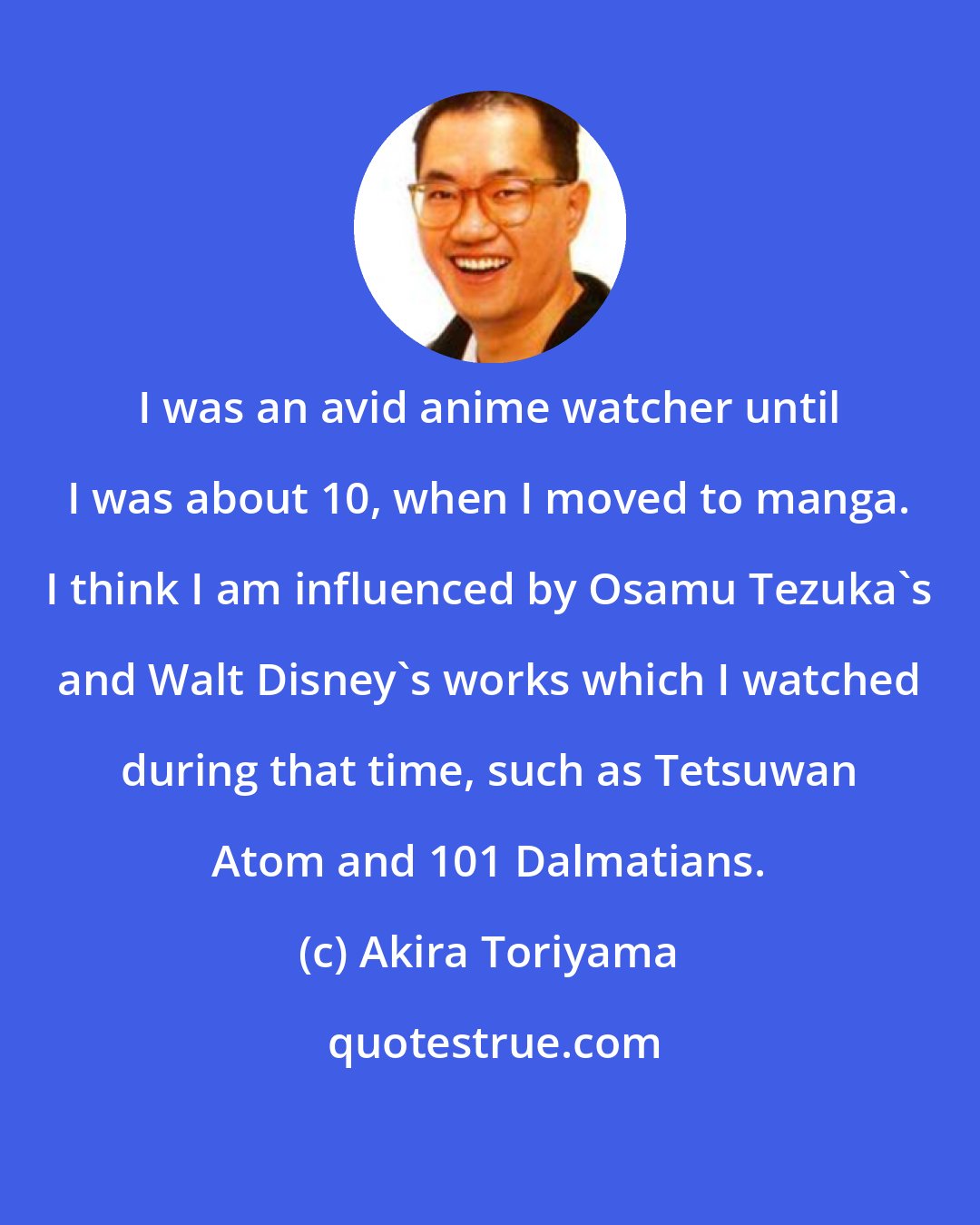 Akira Toriyama: I was an avid anime watcher until I was about 10, when I moved to manga. I think I am influenced by Osamu Tezuka's and Walt Disney's works which I watched during that time, such as Tetsuwan Atom and 101 Dalmatians.
