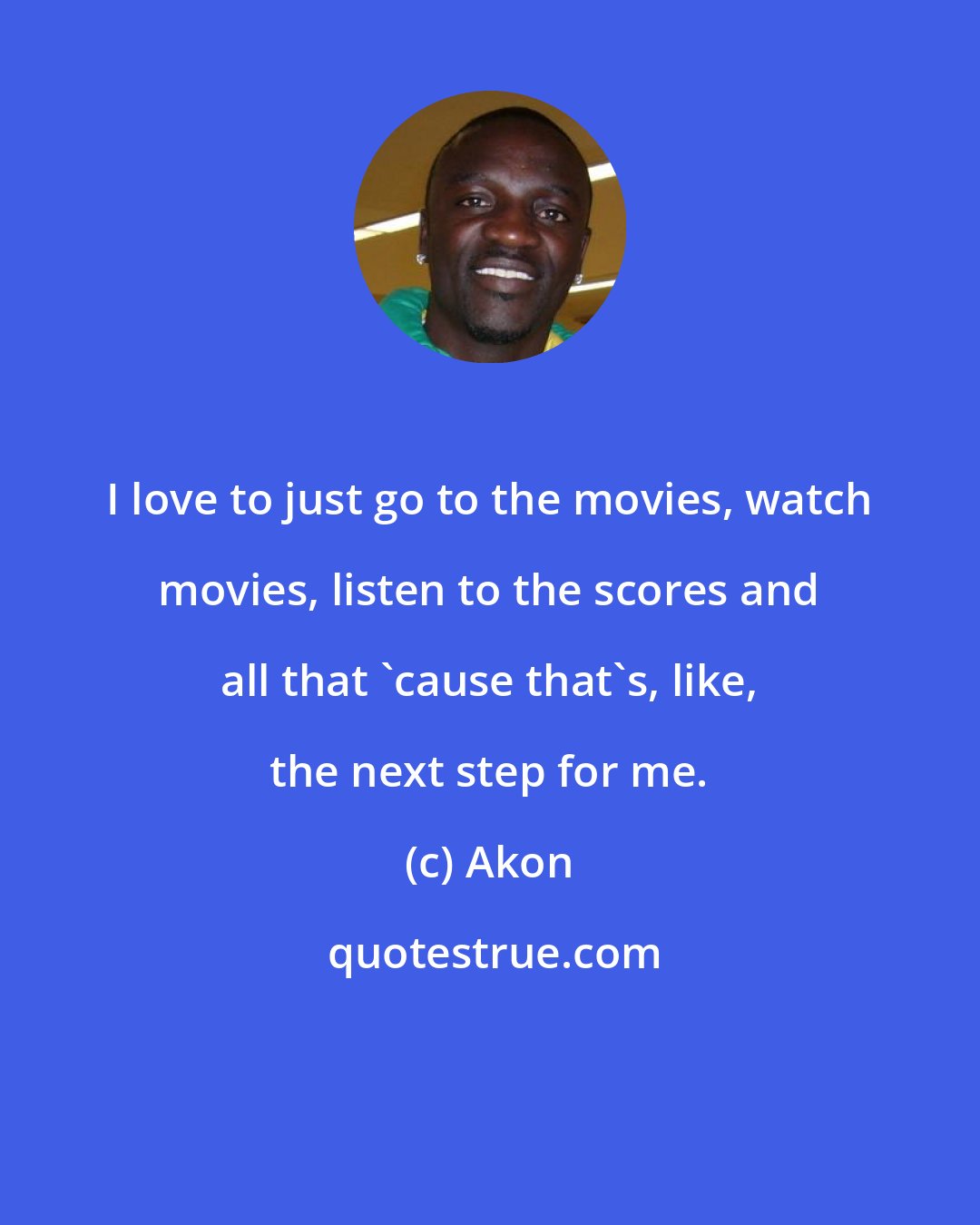 Akon: I love to just go to the movies, watch movies, listen to the scores and all that 'cause that's, like, the next step for me.
