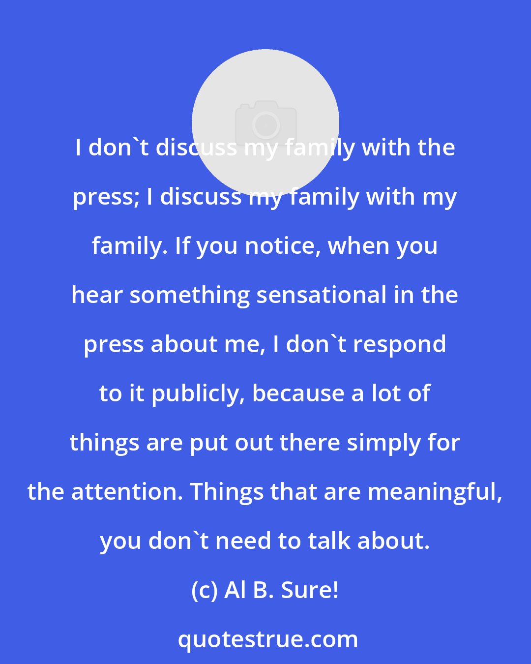 Al B. Sure!: I don't discuss my family with the press; I discuss my family with my family. If you notice, when you hear something sensational in the press about me, I don't respond to it publicly, because a lot of things are put out there simply for the attention. Things that are meaningful, you don't need to talk about.