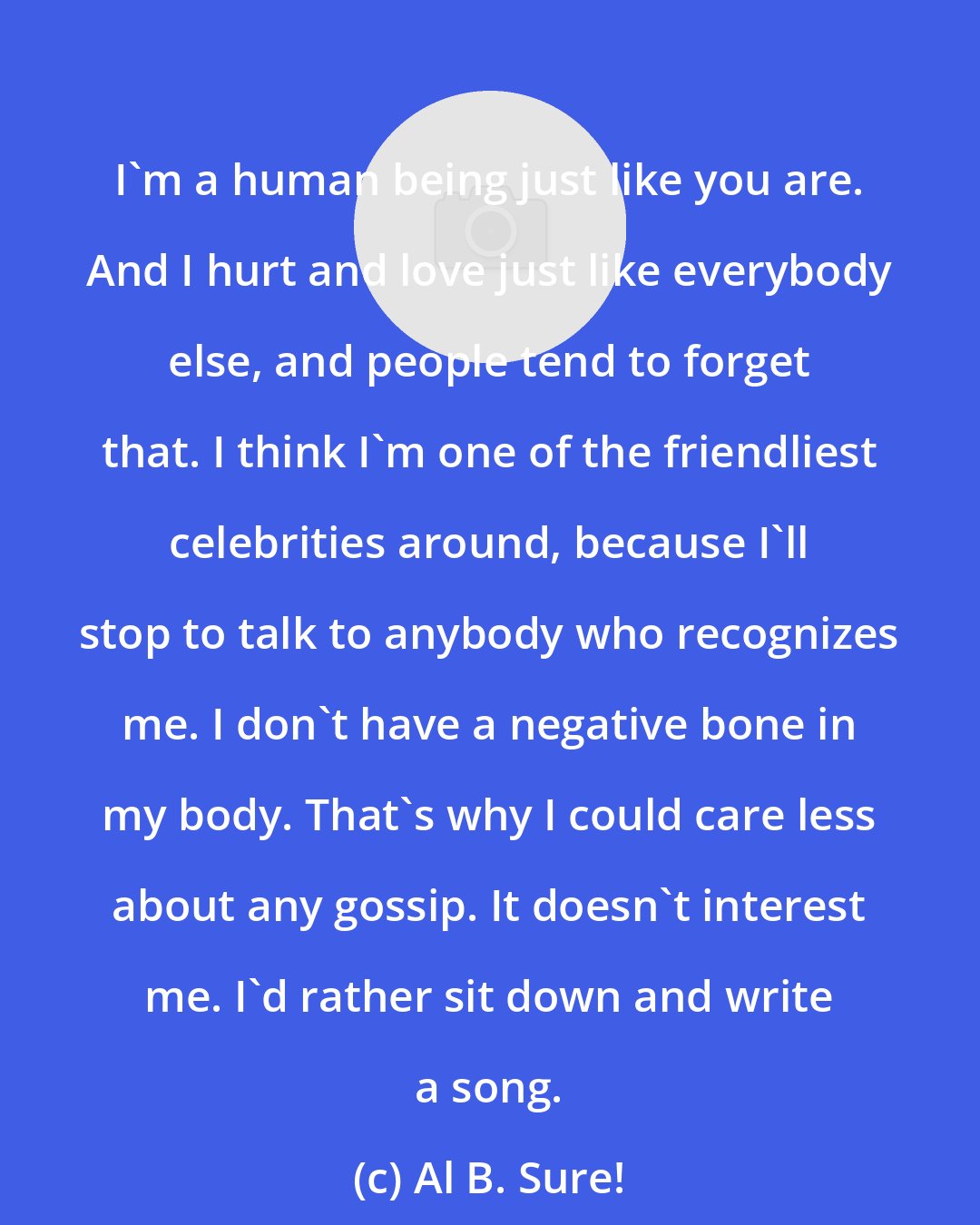 Al B. Sure!: I'm a human being just like you are. And I hurt and love just like everybody else, and people tend to forget that. I think I'm one of the friendliest celebrities around, because I'll stop to talk to anybody who recognizes me. I don't have a negative bone in my body. That's why I could care less about any gossip. It doesn't interest me. I'd rather sit down and write a song.