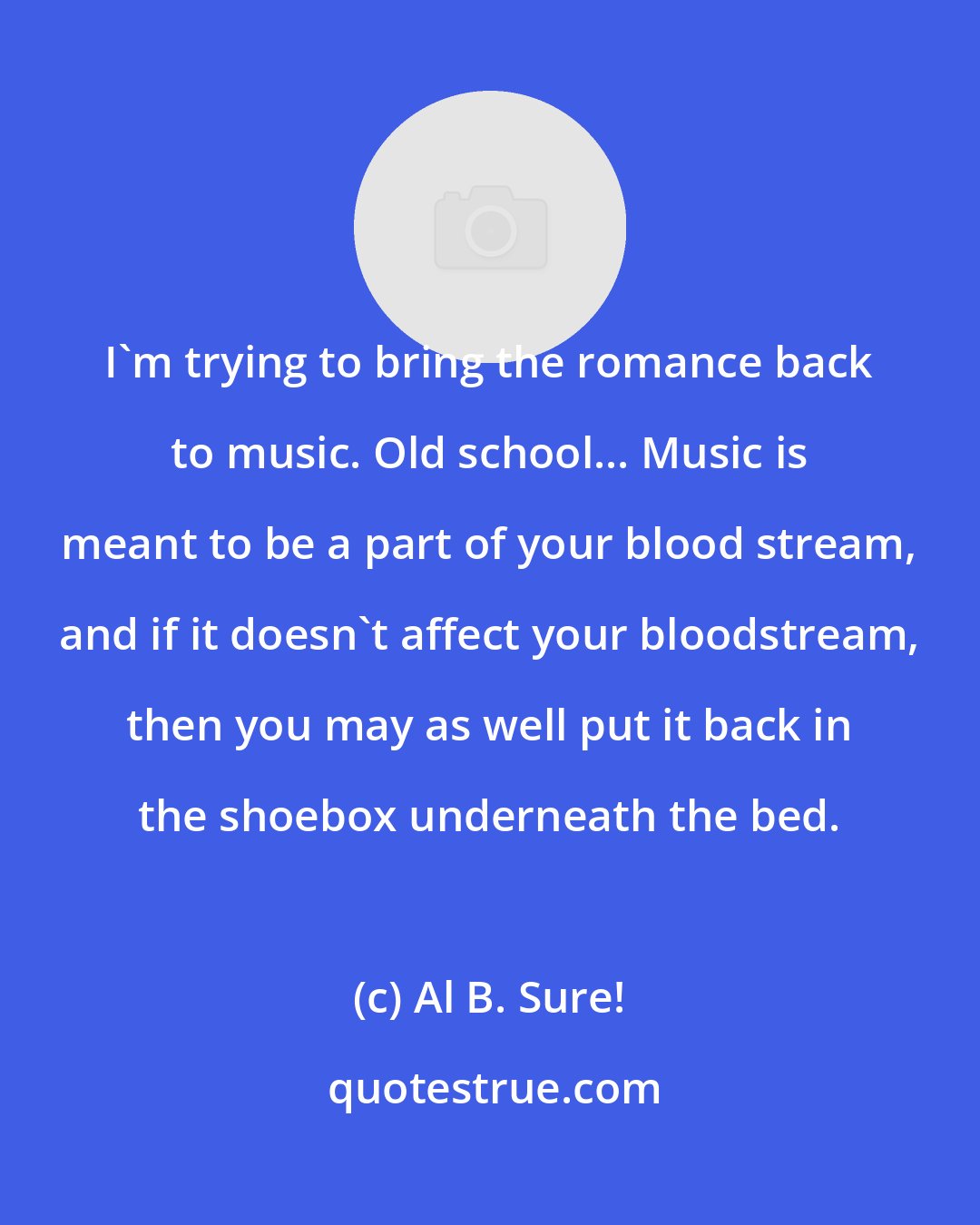 Al B. Sure!: I'm trying to bring the romance back to music. Old school... Music is meant to be a part of your blood stream, and if it doesn't affect your bloodstream, then you may as well put it back in the shoebox underneath the bed.